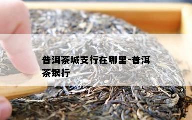 普洱茶城支行在哪里-普洱茶银行