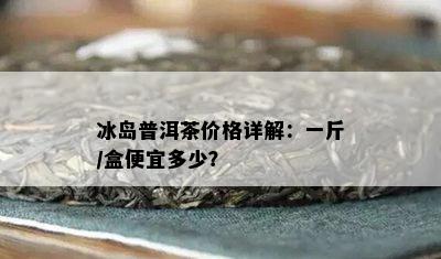 冰岛普洱茶价格详解：一斤/盒便宜多少？