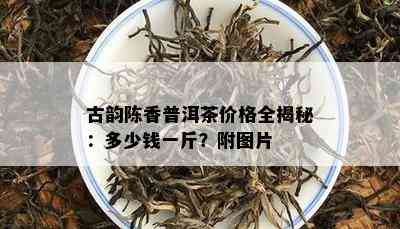 古韵陈香普洱茶价格全揭秘：多少钱一斤？附图片