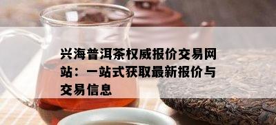 兴海普洱茶权威报价交易网站：一站式获取最新报价与交易信息