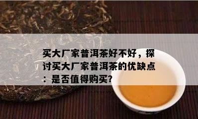 买大厂家普洱茶好不好，探讨买大厂家普洱茶的优缺点：是否值得购买？