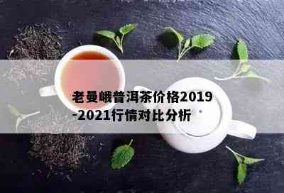 老曼峨普洱茶价格2019-2021行情对比分析