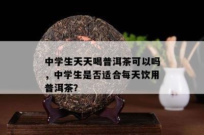 中学生天天喝普洱茶可以吗，中学生是不是适合每天饮用普洱茶？