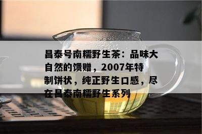 昌泰号南糯野生茶：品味大自然的馈赠，2007年特制饼状，纯正野生口感，尽在昌泰南糯野生系列