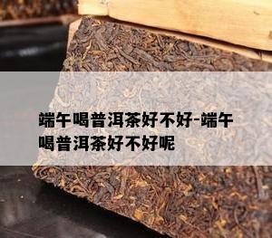 端午喝普洱茶好不好-端午喝普洱茶好不好呢