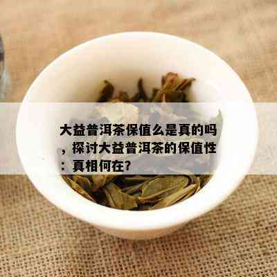 大益普洱茶保值么是真的吗，探讨大益普洱茶的保值性：真相何在？