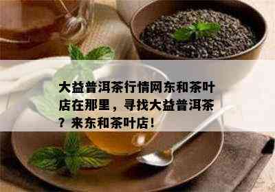 大益普洱茶行情网东和茶叶店在那里，寻找大益普洱茶？来东和茶叶店！