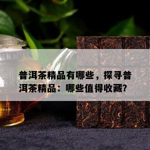 普洱茶精品有哪些，探寻普洱茶精品：哪些值得收藏？