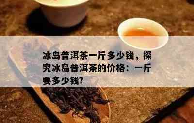 冰岛普洱茶一斤多少钱，探究冰岛普洱茶的价格：一斤要多少钱？