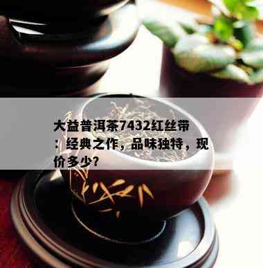 大益普洱茶7432红丝带：经典之作，品味独特，现价多少？