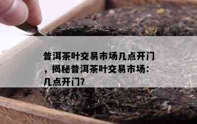 普洱茶叶交易市场几点开门，揭秘普洱茶叶交易市场：几点开门？