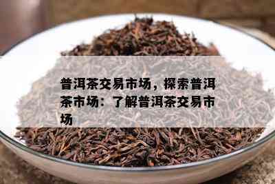 普洱茶交易市场，探索普洱茶市场：熟悉普洱茶交易市场