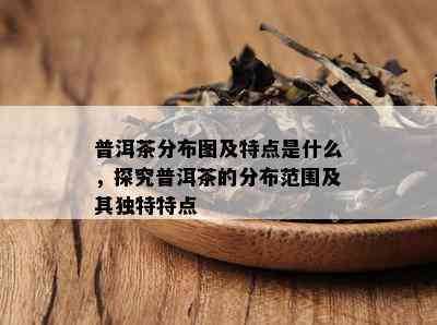 普洱茶分布图及特点是什么，探究普洱茶的分布范围及其独特特点