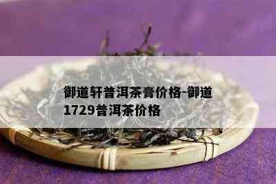 御道轩普洱茶膏价格-御道1729普洱茶价格