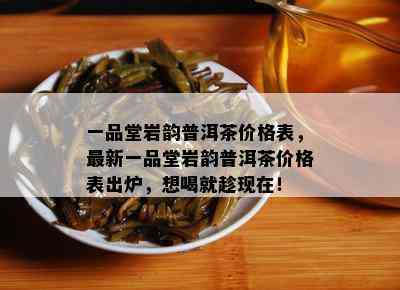 一品堂岩韵普洱茶价格表，最新一品堂岩韵普洱茶价格表出炉，想喝就趁现在！