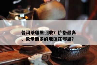 普洱茶哪里回收？价格更高、数量最多的地区在哪里？