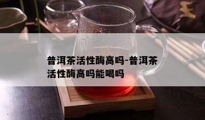 普洱茶活性酶高吗-普洱茶活性酶高吗能喝吗