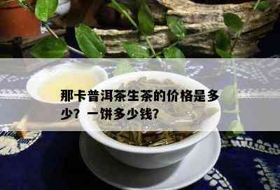 那卡普洱茶生茶的价格是多少？一饼多少钱？