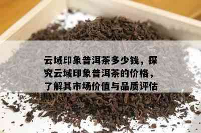 云域印象普洱茶多少钱，探究云域印象普洱茶的价格，熟悉其市场价值与品质评估