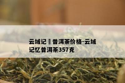 云域记憶普洱茶价格-云域记忆普洱茶357克