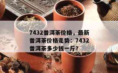 7432普洱茶价格，最新普洱茶价格走势：7432普洱茶多少钱一斤？