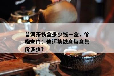 普洱茶铁盒多少钱一盒，价格查询：普洱茶铁盒每盒售价多少？