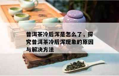 普洱茶冷后浑是怎么了，探究普洱茶冷后浑现象的起因与解决方法