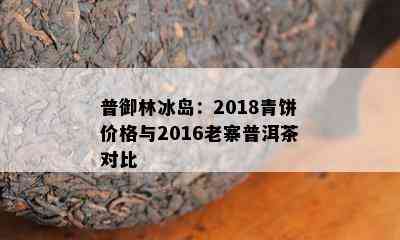 普御林冰岛：2018青饼价格与2016老寨普洱茶对比