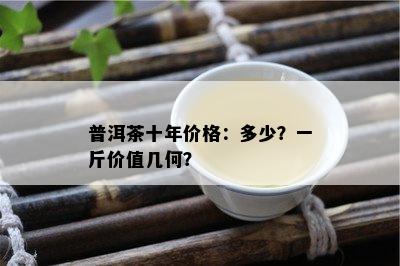 普洱茶十年价格：多少？一斤价值几何？