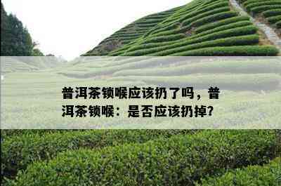 普洱茶锁喉应该扔了吗，普洱茶锁喉：是否应该扔掉？