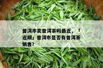 普洱市卖普洱茶吗最近，「近期」普洱市是否有普洱茶销售？