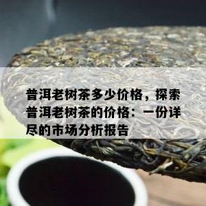 普洱老树茶多少价格，探索普洱老树茶的价格：一份详尽的市场分析报告