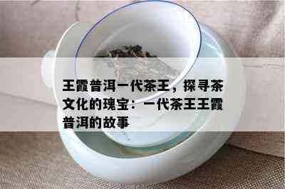 王霞普洱一代茶王，探寻茶文化的瑰宝：一代茶王王霞普洱的故事