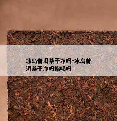 冰岛普洱茶干净吗-冰岛普洱茶干净吗能喝吗