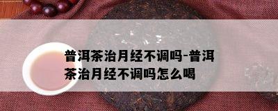 普洱茶治月经不调吗-普洱茶治月经不调吗怎么喝