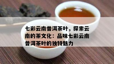 七彩云南普洱茶叶，探索云南的茶文化：品味七彩云南普洱茶叶的特别魅力