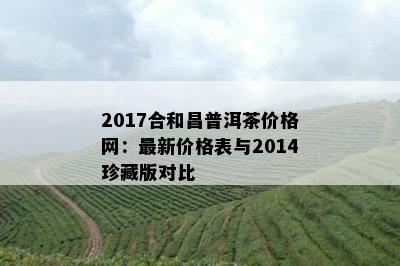 2017合和昌普洱茶价格网：最新价格表与2014珍藏版对比