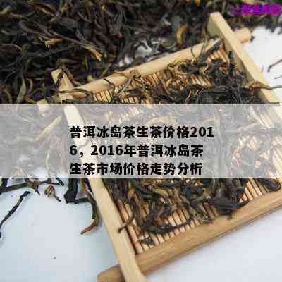 普洱冰岛茶生茶价格2016，2016年普洱冰岛茶生茶市场价格走势分析