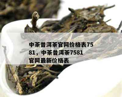 中茶普洱茶官网价格表7581，中茶普洱茶7581官网最新价格表