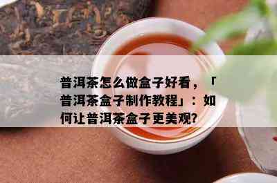 普洱茶怎么做盒子好看，「普洱茶盒子制作教程」：怎样让普洱茶盒子更美观？