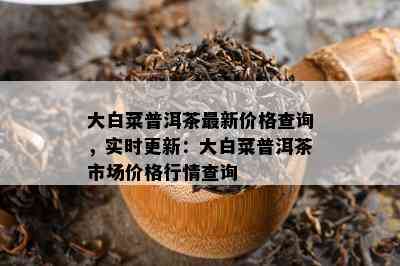 大白菜普洱茶最新价格查询，实时更新：大白菜普洱茶市场价格行情查询