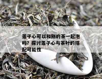 莲子心可以和别的茶一起泡吗？探讨莲子心与茶叶的搭配可能性