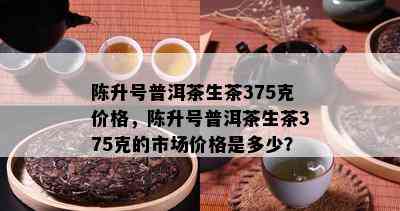 陈升号普洱茶生茶375克价格，陈升号普洱茶生茶375克的市场价格是多少？