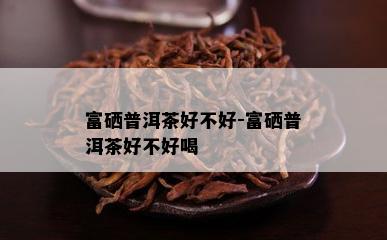 富硒普洱茶好不好-富硒普洱茶好不好喝