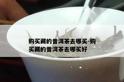 购买藏的普洱茶去哪买-购买藏的普洱茶去哪买好