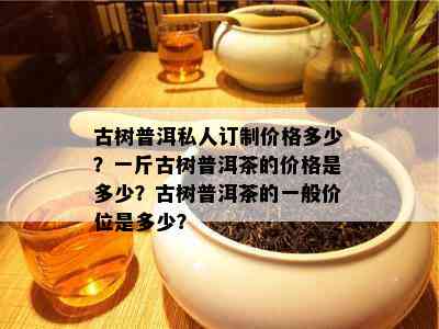 古树普洱私人订制价格多少？一斤古树普洱茶的价格是多少？古树普洱茶的一般价位是多少？