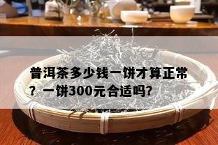 普洱茶多少钱一饼才算正常？一饼300元合适吗？