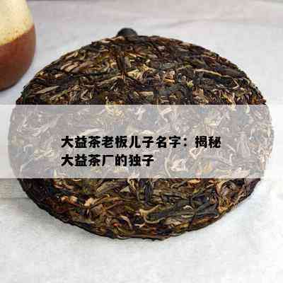 大益茶老板儿子名字：揭秘大益茶厂的独子