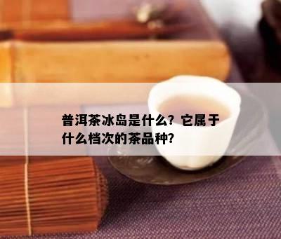 普洱茶冰岛是什么？它属于什么档次的茶品种？