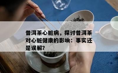 普洱茶心脏病，探讨普洱茶对心脏健康的作用：事实还是误解？